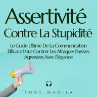 Assertivité Contre La Stupidité: Le Guide Ultime De La Communication Efficace Pour Contrer Les Attaques Passives Agressives Avec Élégance