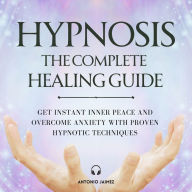 Hypnosis: The Complete Healing Guide: Get Instant Inner Peace and Overcome Anxiety with Proven Hypnotic Techniques