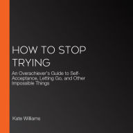How to Stop Trying: An Overachiever's Guide to Self-Acceptance, Letting Go, and Other Impossible Things