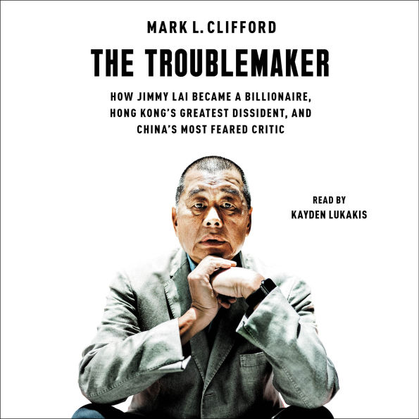 The Troublemaker: How Jimmy Lai Became a Billionaire, Hong Kong's Greatest Dissident, and China's Most Feared Critic