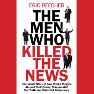 The Men Who Killed the News: The inside story of how media moguls abused their power, manipulated the truth and distorted democracy