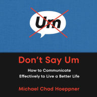 Don't Say Um: How to Communicate Effectively to Live a Better Life