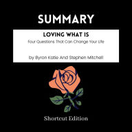 SUMMARY - Loving What Is: Four Questions That Can Change Your Life By Byron Katie And Stephen Mitchell