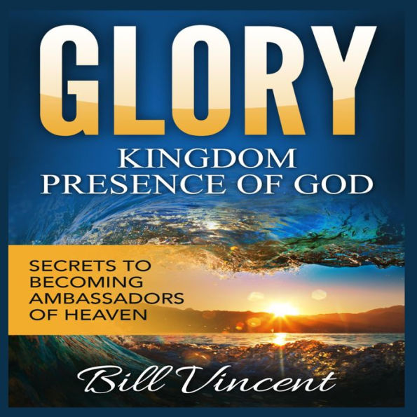 Glory: Kingdom Presence Of God: Secrets to Becoming Ambassadors of Christ