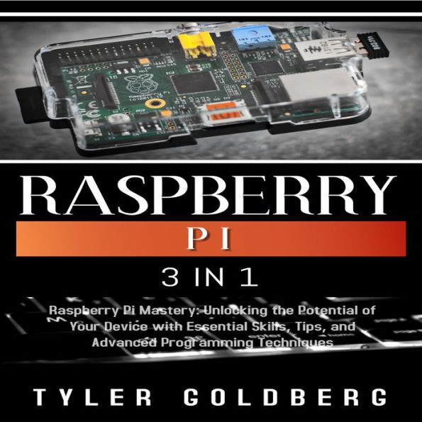 RASPBERRY PI: 3 in 1, Raspberry Pi Mastery: Unlocking the Potential of Your Device with Essential Skills, Tips, and Advanced Programming Techniques