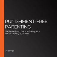 Punishment-Free Parenting: How to Parent Effectively . . . for People Who Care