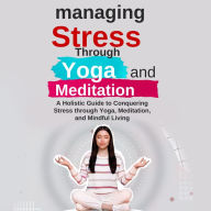 Managing Stress Through Yoga and Meditation: A Holistic Guide to Conquering Stress through Yoga, Meditation, and Mindful Living