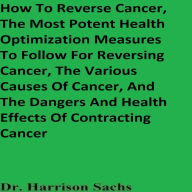 How To Reverse Cancer, The Most Potent Health Optimization Measures To Follow For Reversing Cancer, The Various Causes Of Cancer, And The Dangers And Health Effects Of Contracting Cancer