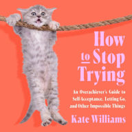 How to Stop Trying: An Overachiever's Guide to Self-Acceptance, Letting Go, and Other Impossible Things