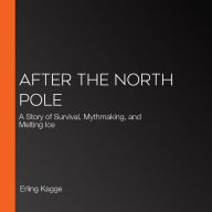 After the North Pole: A Story of Survival, Mythmaking, and Melting Ice
