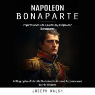 Napoleon Bonaparte: Inspirational Life Quotes by Napoleon Bonaparte (A Biography of His Life Illustrated in Art and Accompanied by His Wisdom)