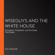 Wiseguys and the White House: What Gangsters and Presidents Wanted from Each Other and What They Got