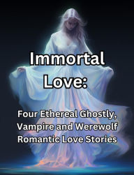 Immortal Love. Four Ethereal Ghostly, Vampire and Werewolf Romantic Love Stories