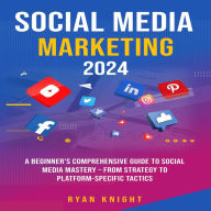 Social Media Marketing 2024: A Beginner's Comprehensive Guide to Social Media Mastery - From Strategy to Platform-specific Tactics