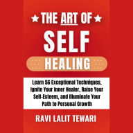 The Art of Self-Healing: Learn 56 Exceptional Self-Healing Techniques, Ignite Your Inner Healer, Raise Your Self-Esteem, and Illuminate Your Path to Personal Growth