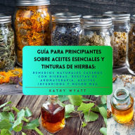 Guía para principiantes sobre aceites esenciales y tinturas de hierbas: remedios naturales caseros con hierbas, recetas de aromaterapia, aceites infundidos y mucho más