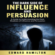 The Dark Side of Influence and Persuasion: A Guide to Understanding the Dark Shadows of Influence and Persuasion