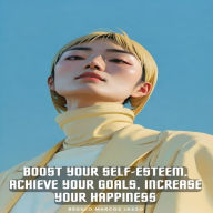 Boost Your Self-Esteem, Achieve Your Goals, Increase Your Happiness