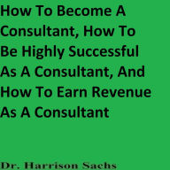 How To Become A Consultant, How To Be Highly Successful As A Consultant, And How To Earn Revenue As A Consultant