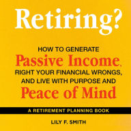 Retiring? How to Generate Passive Income, Right Your Financial Wrongs, and Live with Purpose and Peace of Mind: A Retirement Planning Guidebook