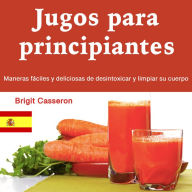 Jugos para principiantes: Maneras fáciles y deliciosas de desintoxicar y limpiar su cuerpo