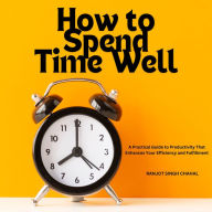 How to Spend Time Well: A Practical Guide to Productivity That Enhances Your Efficiency and Fulfillment