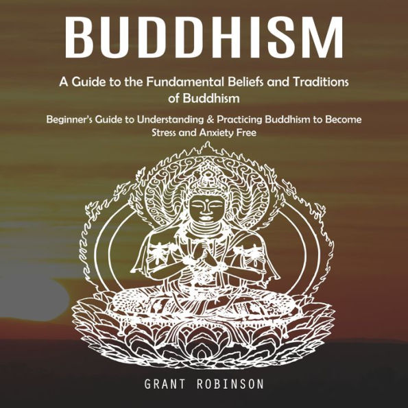 Buddhism: A Guide to the Fundamental Beliefs and Traditions of Buddhism (Beginner's Guide to Understanding & Practicing Buddhism to Become Stress and Anxiety Free)