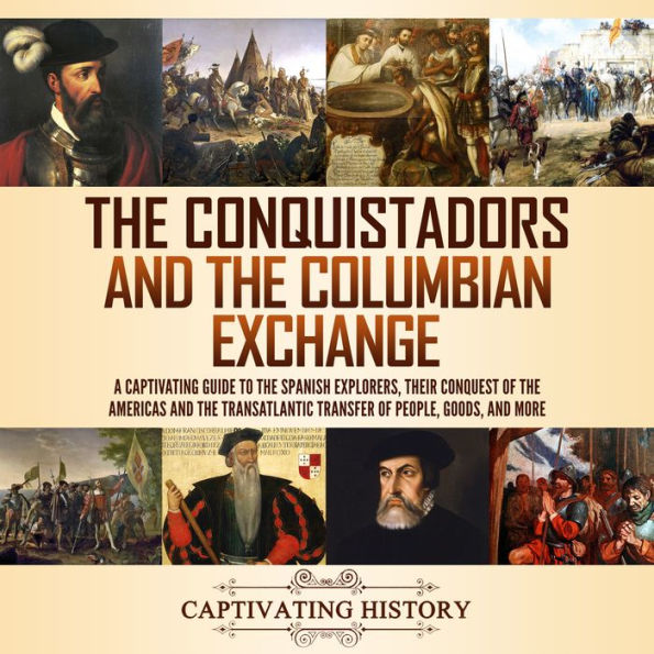 The Conquistadors and the Columbian Exchange: A Captivating Guide to the Spanish Explorers, their Conquest of the Americas and the Transatlantic Transfer of People, Goods, and More