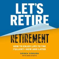 Let's Retire Retirement: How to Enjoy Life to the Fullest-Now and Later