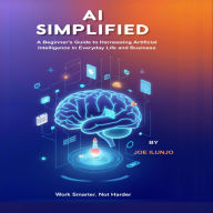 AI Simplified: A Beginner's Guide to Harnessing Artificial Intelligence in Everyday Life and Business