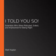 I Told You So!: Scientists Who Were Ridiculed, Exiled, and Imprisoned for Being Right