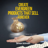 Create Evergreen Products That Sell Forever: How to Make Money While You Sleep