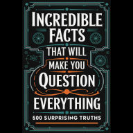 Incredible Facts That Will Make You Question Everything: 500 Surprising Truths