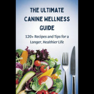 The Ultimate Canine Wellness Guide: 120+ Recipes and Tips for a Longer, Healthier Life
