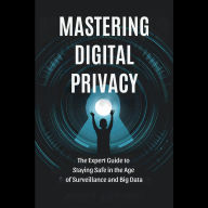 Mastering Digital Privacy: The Expert Guide to Staying Safe in the Age of Surveillance and Big Data