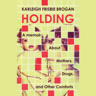 Holding: A Memoir About Mothers, Drugs, and Other Comforts