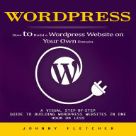 Wordpress: How to Build a Wordpress Website on Your Own Domain (A Visual Step-by-step Guide to Building Wordpress Websites in One Hour or Less)