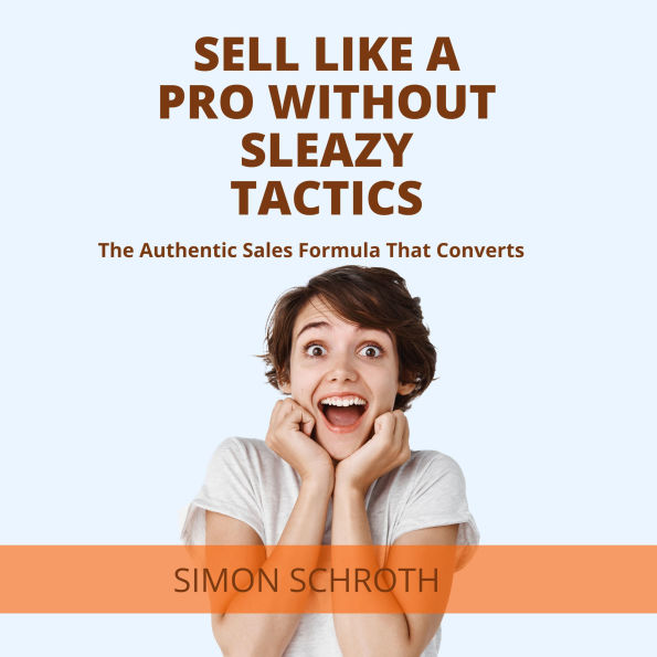 Sell Like a Pro Without Sleazy Tactics: The Authentic Sales Formula That Converts