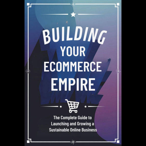 Building Your Ecommerce Empire: The Complete Guide to Launching and Growing a Sustainable Online Business