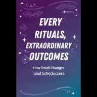 Everyday Rituals, Extraordinary Outcomes: How Small Changes Lead to Big Success