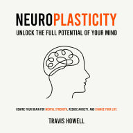 Neuroplasticity - Unlock the Full Potential of Your Mind: Rewire Your Brain for Mental Strength, Reduce Anxiety, and Change Your Life