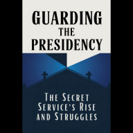 Guarding the Presidency: The Secret Service's Rise and Struggles