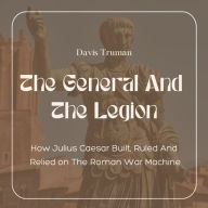 The General And The Legion: How Julius Caesar Built, Ruled And Relied on The Roman War Machine