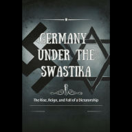 Germany Under the Swastika: The Rise, Reign, and Fall of a Dictatorship