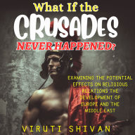 What If The Crusades Never Happened?: Exploring the Unwritten Chapters of History: The Impact on Religious Relations, European Development, and the Middle East