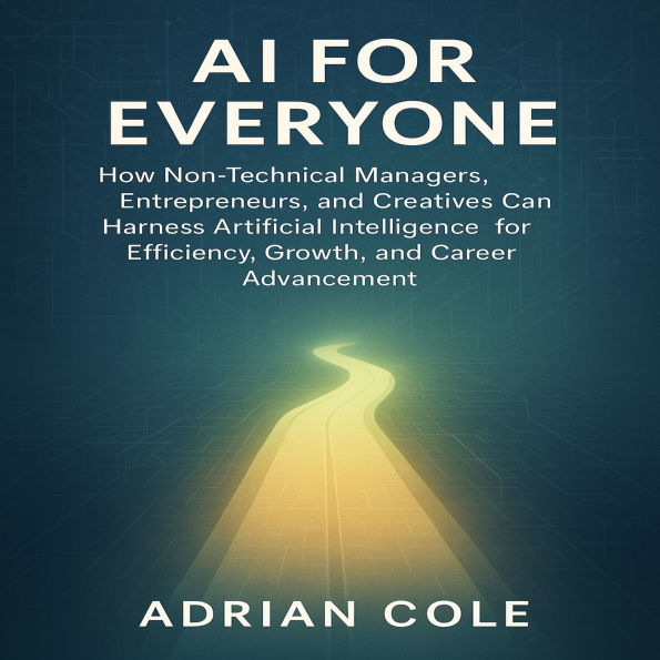 AI for Everyone: How Non-Technical Managers, Entrepreneurs, and Creatives Can Harness Artificial Intelligence for Efficiency, Growth, and Career Advancement
