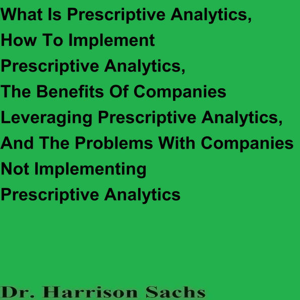 What Is Prescriptive Analytics, How To Implement Prescriptive Analytics, The Benefits Of Companies Leveraging Prescriptive Analytics, And The Problems With Companies Not Implementing Prescriptive Analytics