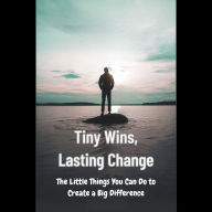 Tiny Wins, Lasting Change: The Little Things You Can Do to Create a Big Difference
