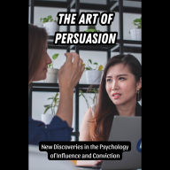The Art of Persuasion: New Discoveries in the Psychology of Influence and Conviction