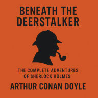 Beneath the Deerstalker: The Complete Adventure of Sherlock Holmes: Sixty Tales of Mystery, Deduction, and the World's Greatest Detective
